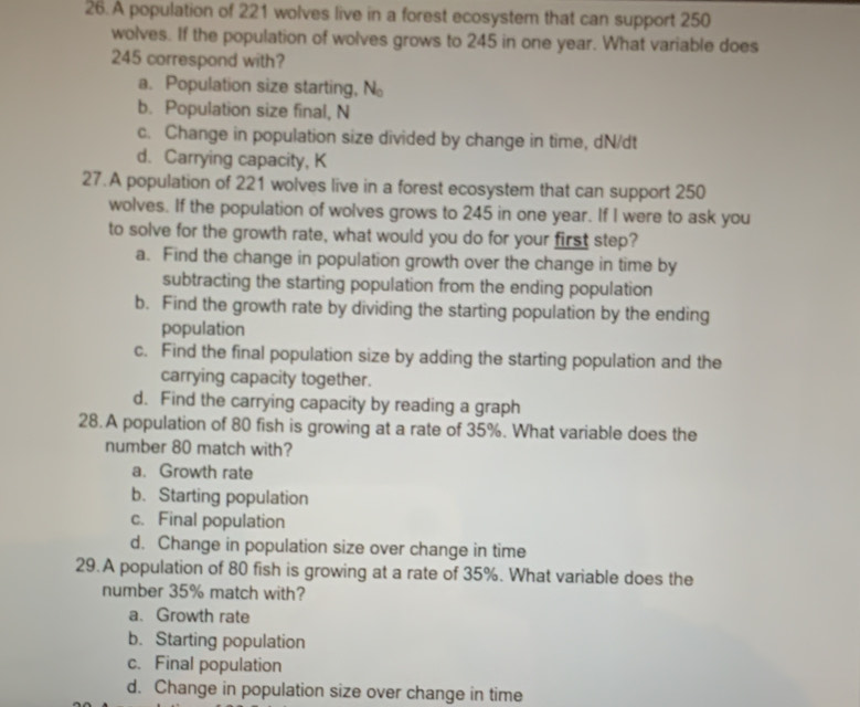 A population of 221 wolves live in a forest ecosystem that can support 250
wolves. If the population of wolves grows to 245 in one year. What variable does
245 correspond with?
a. Population size starting, N_0
b. Population size final, N
c. Change in population size divided by change in time, dN/dt
d. Carrying capacity, K
27.A population of 221 wolves live in a forest ecosystem that can support 250
wolves. If the population of wolves grows to 245 in one year. If I were to ask you
to solve for the growth rate, what would you do for your first step?
a. Find the change in population growth over the change in time by
subtracting the starting population from the ending population
b. Find the growth rate by dividing the starting population by the ending
population
c. Find the final population size by adding the starting population and the
carrying capacity together.
d. Find the carrying capacity by reading a graph
28. A population of 80 fish is growing at a rate of 35%. What variable does the
number 80 match with?
a. Growth rate
b. Starting population
c. Final population
d. Change in population size over change in time
29.A population of 80 fish is growing at a rate of 35%. What variable does the
number 35% match with?
a、 Growth rate
b. Starting population
c. Final population
d. Change in population size over change in time