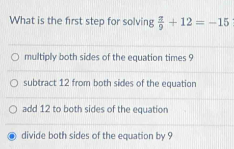 What is the first step for solving  x/9 +12=-15
multiply both sides of the equation times 9
subtract 12 from both sides of the equation
add 12 to both sides of the equation
divide both sides of the equation by 9