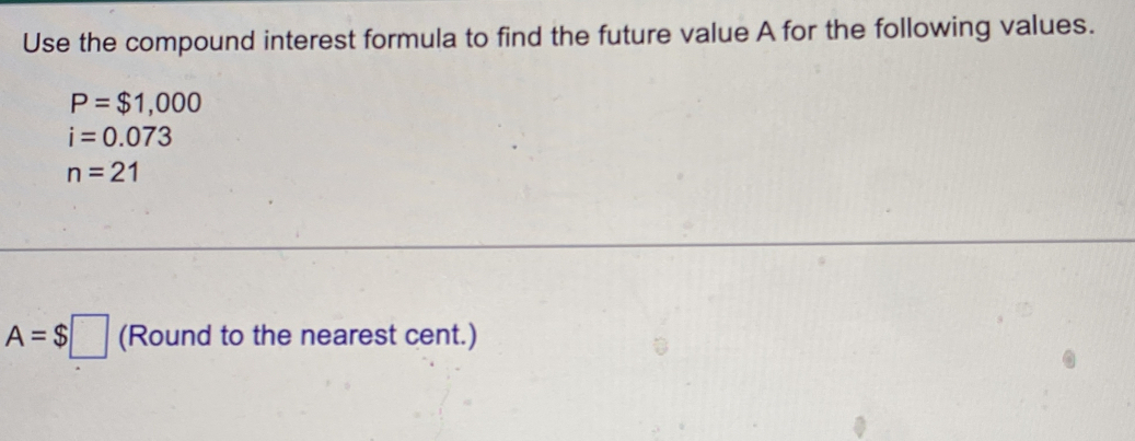 Use the compound interest formula to find the future value A for the following values.
P=$1,000
i=0.073
n=21
A=$□ (Round to the nearest cent.)