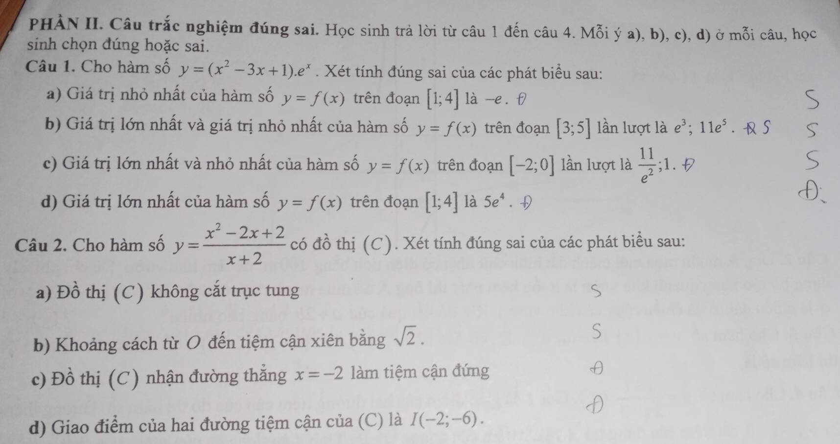 PHÀN II. Câu trắc nghiệm đúng sai. Học sinh trả lời từ câu 1 đến câu 4. Mỗi ý a), b), c), d) ở mỗi câu, học 
sinh chọn đúng hoặc sai. 
Câu 1. Cho hàm số y=(x^2-3x+1).e^x. Xét tính đúng sai của các phát biểu sau: 
a) Giá trị nhỏ nhất của hàm số y=f(x) trên đoạn [1;4] là -e. f) 
b) Giá trị lớn nhất và giá trị nhỏ nhất của hàm số y=f(x) trên đoạn [3;5] lần lượt là e^3; 11e^5. S 
c) Giá trị lớn nhất và nhỏ nhất của hàm số y=f(x) trên đoạn [-2;0] lần lượt là  11/e^2 ;1. 
d) Giá trị lớn nhất của hàm số y=f(x) trên đoạn [1;4] là 5e^4. 
Câu 2. Cho hàm số y= (x^2-2x+2)/x+2  có đồ thị (C). Xét tính đúng sai của các phát biểu sau: 
a) Đồ thị (C) không cắt trục tung 
b) Khoảng cách từ O đến tiệm cận xiên bằng sqrt(2). 
c) Đồ thị (C) nhận đường thẳng x=-2 làm tiệm cận đứng 
d) Giao điểm của hai đường tiệm cận của (C) là I(-2;-6).