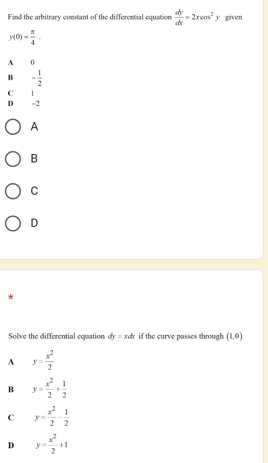 Find the arbitrary constant of the differential equation  dy/dx =2xcos^2 y given
y(0)= π /4 .
A 0
B - 1/2 
C 1
D -2
A
B
C
D
*
Solve the differential equation dy=xdx if the curve passes through (1,0)
A y= x^2/2 
B y= x^2/2 + 1/2 
C y= x^2/2 - 1/2 
D y= x^2/2 +1