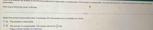 reasonable. wheher te answer to the following statement is reasonable or unreasonable. If the answer is unreasonable, move the decimal point, or insert a decimal peint, to make the answen
How long is the living room? 4.94 feet
Select the correct choice below and, if necessary, fill in the answer box to complete your choice
A. This answer is reasonable.
B. This answer is unreasonable. The answer should be □ fost
[Type a whole number or a decimal.]