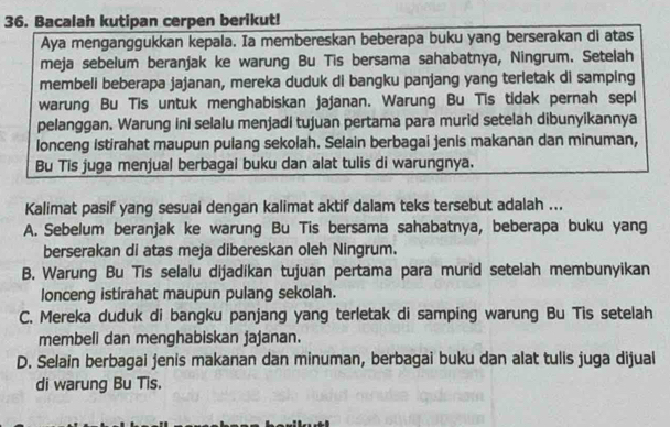 Bacalah kutipan cerpen berikut!
Aya menganggukkan kepala. Ia membereskan beberapa buku yang berserakan di atas
meja sebelum beranjak ke warung Bu Tis bersama sahabatnya, Ningrum. Setelah
membeli beberapa jajanan, mereka duduk di bangku panjang yang terletak di samping
warung Bu Tis untuk menghabiskan jajanan. Warung Bu Tis tidak pernah sepl
pelanggan. Warung ini selalu menjadi tujuan pertama para murid setelah dibunyikannya
lonceng istirahat maupun pulang sekolah. Selain berbagai jenis makanan dan minuman,
Bu Tis juga menjual berbagai buku dan alat tulis di warungnya.
Kalimat pasif yang sesuai dengan kalimat aktif dalam teks tersebut adalah ...
A. Sebelum beranjak ke warung Bu Tis bersama sahabatnya, beberapa buku yang
berserakan di atas meja dibereskan oleh Ningrum.
B. Warung Bu Tis selalu dijadikan tujuan pertama para murid setelah membunyikan
lonceng istirahat maupun pulang sekolah.
C. Mereka duduk di bangku panjang yang terletak di samping warung Bu Tis setelah
membeli dan menghabiskan jajanan.
D. Selain berbagai jenis makanan dan minuman, berbagai buku dan alat tulis juga dijual
di warung Bu Tis.