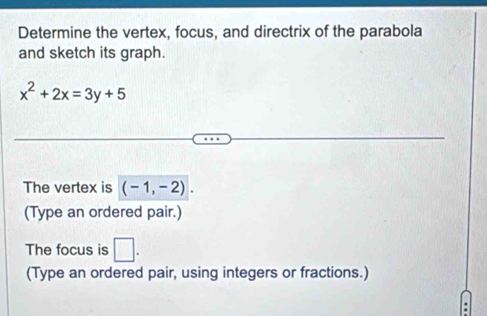 Determine the vertex, focus, and directrix of the parabola 
and sketch its graph.
x^2+2x=3y+5
The vertex is (-1,-2). 
(Type an ordered pair.) 
The focus is □ . 
(Type an ordered pair, using integers or fractions.)