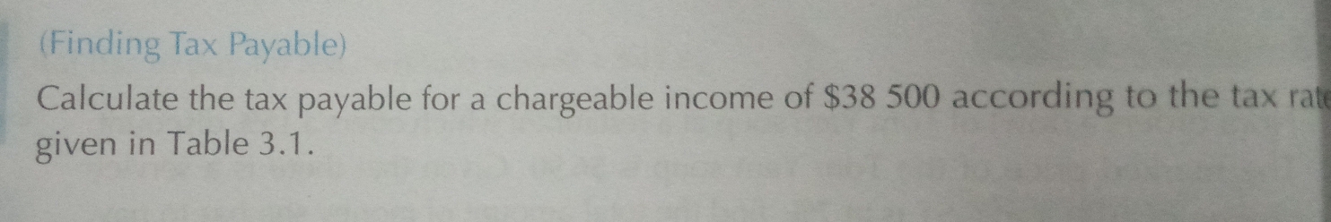 (Finding Tax Payable) 
Calculate the tax payable for a chargeable income of $38 500 according to the tax rat 
given in Table 3.1.