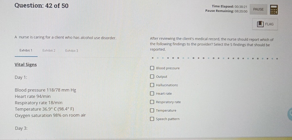 of 50 Time Elapsed: 00:38:21 PAUSE 
Pause Remaining: 08:20:00 
FLAG 
A nurse is caring for a client who has alcohol use disorder. After reviewing the client's medical record, the nurse should report which of 
the following findings to the provider? Select the 5 findings that should be 
Exhibit 1 Exhibit 2 Exhibit 3 reported. 
Vital Signs 
Blood pressure 
Day 1: 
Output 
Hallucinations 
Blood pressure 118/78 mm Hg Heart rate 
Heart rate 94/min
Respiratory rate 18/min Respiratory rate 
Temperature 36.9°C(98.4°F) Temperature 
Oxygen saturation 98% on room air 
Speech pattern 
Day 3: