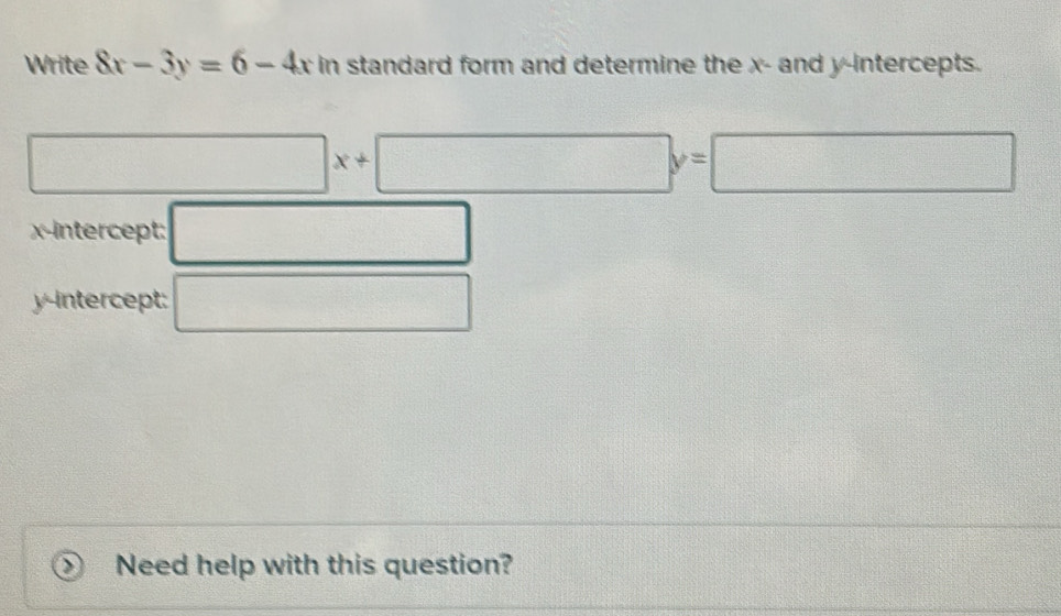 Write 8x-3y=6-4xin n standard form and determine the x - and y-intercepts. 
□ x+□ y=□
□ 
x-intercept: □ 
y-intercept: □ 
Need help with this question?