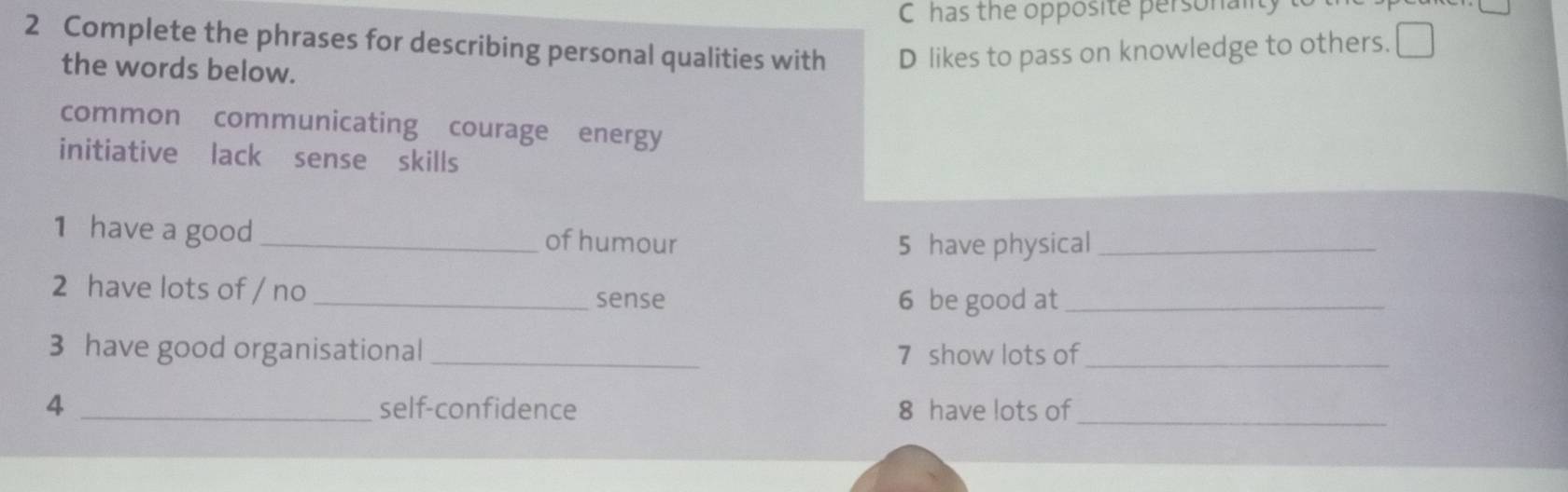 C has the opposite personalt
2 Complete the phrases for describing personal qualities with D likes to pass on knowledge to others. □ 
the words below.
common communicating courage energy
initiative lack sense skills
1 have a good_ of humour
5 have physical_
2 have lots of / no_ sense
6 be good at_
3 have good organisational _7 show lots of_
4 _self-confidence 8 have lots of_