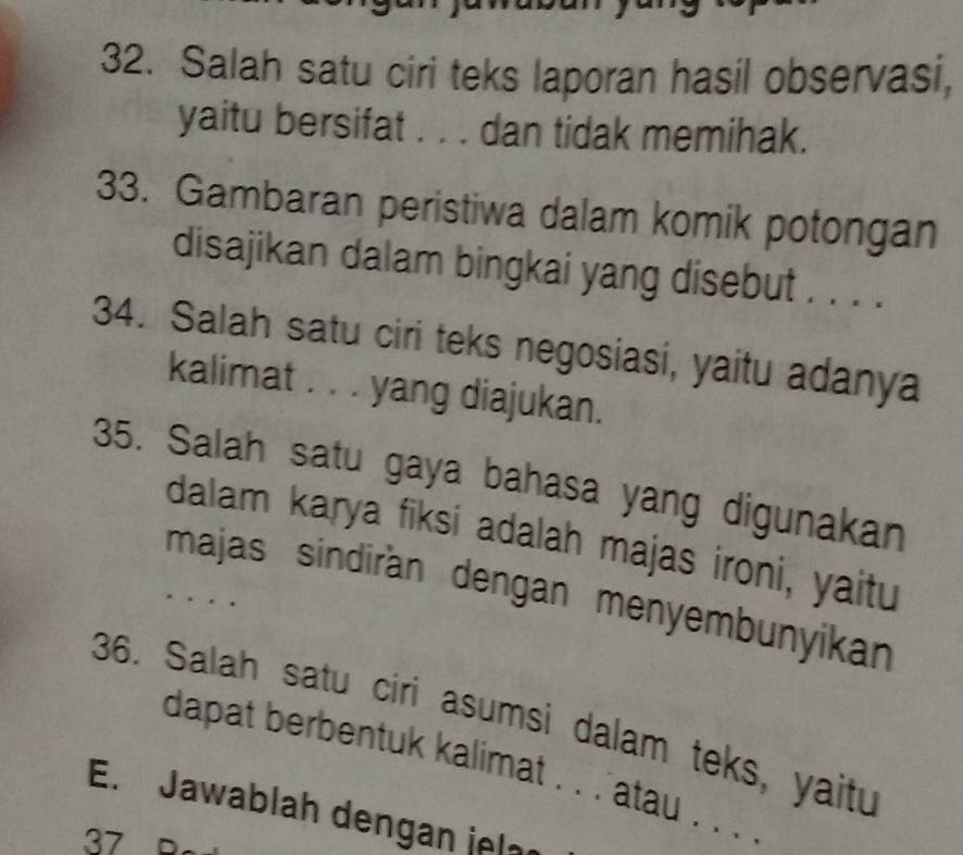 Salah satu ciri teks laporan hasil observasi, 
yaitu bersifat . . . dan tidak memihak. 
33. Gambaran peristiwa dalam komik potongan 
disajikan dalam bingkai yang disebut . . . . 
34. Salah satu ciri teks negosiasi, yaitu adanya 
kalimat . . . yang diajukan. 
35. Salah satu gaya bahasa yang digunakan 
dalam karya fiksi adalah majas ironi, yaitu 
majas sindirán dengan menyembunyikan 
36. Salah satu ciri asumsi dalam teks, yaitu 
dapat berbentuk kalimat . . . atau . . . . 
E. Jawablah dengan jela 
37 B