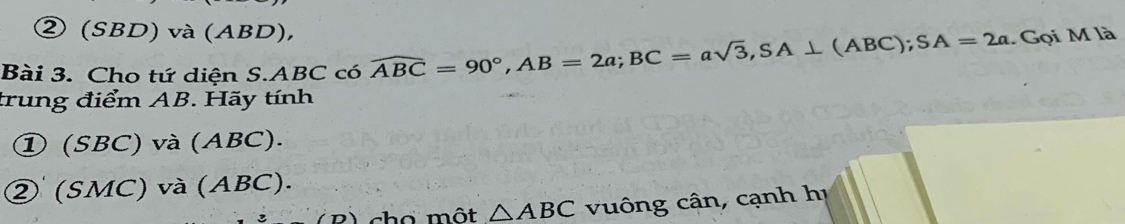 ② (SBD) và (ABD),
Bài 3. Cho tứ diện S. ABC có widehat ABC=90°, AB=2a; BC=asqrt(3), SA⊥ (ABC); SA=2a. Gọi M là
trung điểm AB. Hãy tính
① (SBC) và (ABC).
② (SMC) và (ABC).
2) cho một △ ABC vung cân, cạnh hị