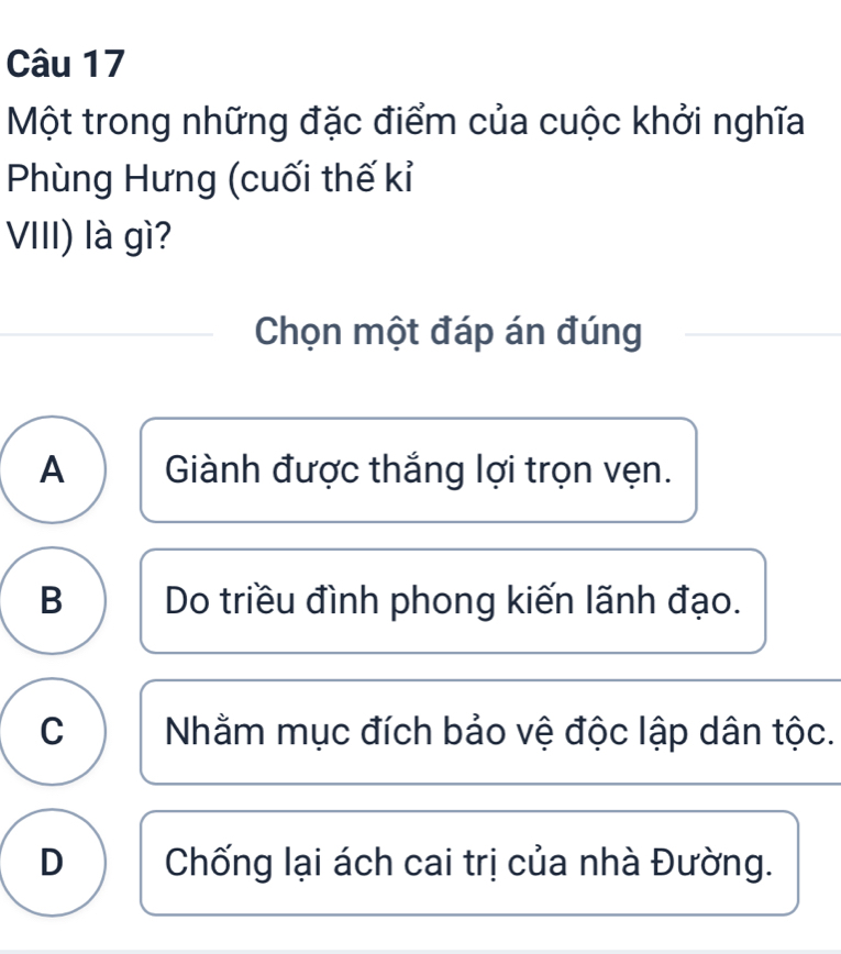 Một trong những đặc điểm của cuộc khởi nghĩa
Phùng Hưng (cuối thế kỉ
VIII) là gì?
Chọn một đáp án đúng
A Giành được thắng lợi trọn vẹn.
B Do triều đình phong kiến lãnh đạo.
C Nhằm mục đích bảo vệ độc lập dân tộc.
D Chống lại ách cai trị của nhà Đường.