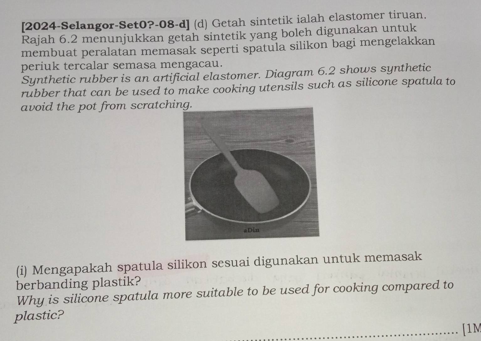 [2024-Selangor-Set0?-08-d] (d) Getah sintetik ialah elastomer tiruan. 
Rajah 6.2 menunjukkan getah sintetik yang boleh digunakan untuk 
membuat peralatan memasak seperti spatula silikon bagi mengelakkan 
periuk tercalar semasa mengacau. 
Synthetic rubber is an artificial elastomer. Diagram 6.2 shows synthetic 
rubber that can be used to make cooking utensils such as silicone spatula to 
avoid the pot from scratch 
(i) Mengapakah spatula silikon sesuai digunakan untuk memasak 
berbanding plastik? 
Why is silicone spatula more suitable to be used for cooking compared to 
plastic? 
[1M