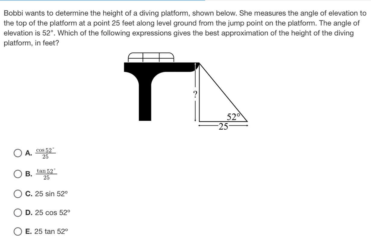 Bobbi wants to determine the height of a diving platform, shown below. She measures the angle of elevation to
the top of the platform at a point 25 feet along level ground from the jump point on the platform. The angle of
elevation is 52°. Which of the following expressions gives the best approximation of the height of the diving
platform, in feet?
A.  cos 52°/25 
B.  tan 52°/25 
C. 25sin 52°
D. 25cos 52°
E. 25tan 52°