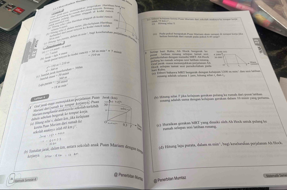 en v elesalk an Masal
Caf jarak-masa menunjukkan pergerakan Harithan Jarak (m)
Gant
Nvrbasikal pulane ke nanah dan pusät tusyen, Semaxa
orik memben jg. Harithan singgaḥ di kedai runci
150 (c) Diberi kelajuan kereta Puan Mariam dari sckolah anakwya ka tompat kerja
(a) Hương nilai / jka Harithan singgah di kedai runci
0
(b) H ung nilai d. dalam meter, jika kelajuan Harithan
ialah 75 km j+. (i) Hitung nilai T.
sclama 8 míni
(ii) Pada pukul berapakah Puan Mariam akan sampai di tempat kerja jika
(c) Hitung laju purata, dalam 40 m mia² berbasikaï dari pusat tuisyen ke kedaï runcir ialal
mmin^(-1) bagi keseluruhan perjalanan Haa
beliau bertolak dari rumah pada pukul 6:45 pagi?
I=15minit-8 Penvelession
8 mini
C (a) l=7miah arak=Lyiu* mas =210m
(b) Jarak (pusat tuísyen ke kedai runc) it)=30mmin^(-1)* 7 minit 2 Setiap hari Rabu, Ah Hock bergerak ke
pusat latihan renang selepas tamat sesi 
persekolahan dengan menaiki MRT. Ah Hock
pulang ke rumah selepas sesi latihan renang.
d=150m+210m Graf jarak-masa menunjukkan perjalanan Ah
(c) Jumlah jarak keseluruhan d=360m =360m
Hock selepas tamat sesi persekolahan pada
hari Rabu a) Diberi bahawa MRT bergerak dengan kelajuan 1200 n min^(-1) dan sesí latihan
,,..''
Jumlah m
Laju purata = 360m/20minit  sa=20
renang adalah selama 1 jam, hitun   nl I_1 dan t_3,
=18mmin^(-1)
Latihan 4
renang adalah sama dengan kelajuan gerakan dalam 10 minit yang pertama.
Graf jarak-maşa menunjukkan perjalanan Puan
(b) Hitung nilai T jika kelajuan gerakan pulang ke rumah dari pusat latihan
Mariam dari(rumah ke tempat kerjanyá) Puan
Mariam menghantar anaknya ke sekolah terlebih
dahulu sebelum bergerak ke tempat kerja. 
(a) Hitung nilai v, dalam km, jika kelajuan
60kmj^(-1). (c) Huraikan gerakan MRT yang dinaiki olch Ah Hock untuk pulang ke
sekolah anaknya ialah kereta Puan Mariam dari rumah ke
rumah selepas sesi latihan renang.
60* 0.5
/8 km
(d) Hitung laju purata, dalam mmin^(-1)
(b) Tentukan jarak, dalam km, antara sekolah anak Puan Mariam dengan temp , bagi keseluruhan perjalanan Ah Hock.
kerjanya. 30km-12km=12km
@ Penerbitan Mumta
36 Matematik Semester 4 Matematik Seme
@ Penerbitan Mumtaz