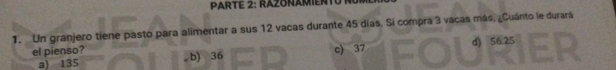 PARTE 2: RAZONAMIENTU NÜr
1. Un granjero tiene pasto para alimentar a sus 12 vacas durante 45 días. Si compra 3 vacas más, ¿Cuánto le durará
d) 56.25
el pienso? c) 37
a) 135
b) 36