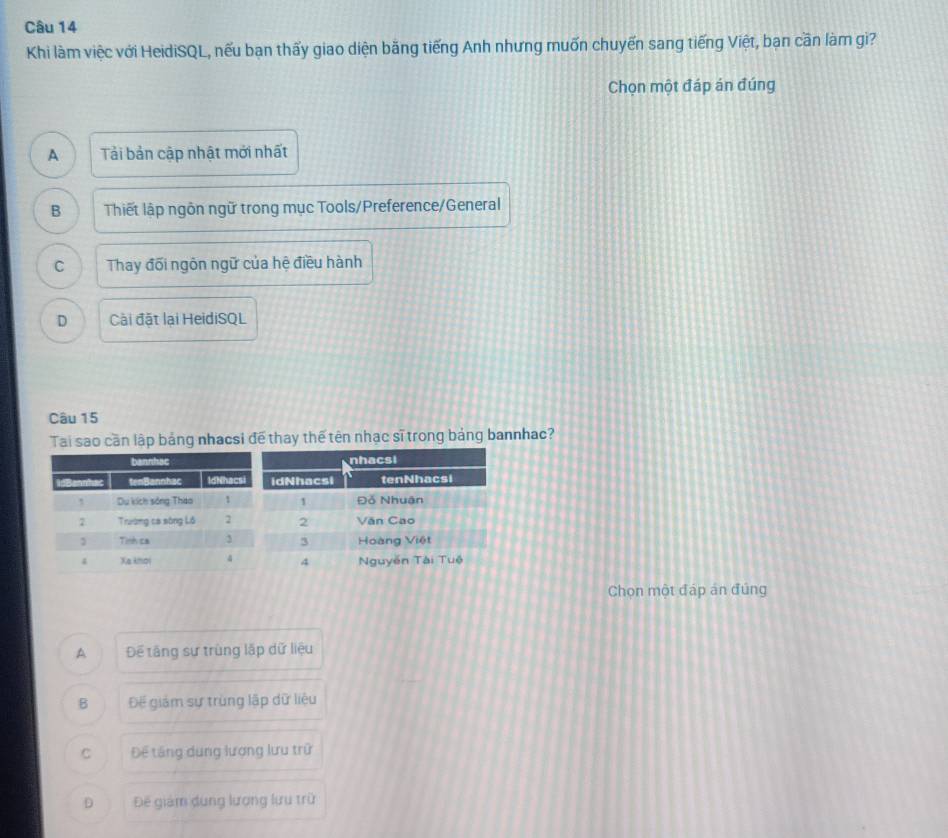 Khi làm việc với HeidiSQL, nếu bạn thấy giao diện băng tiếng Anh nhưng muốn chuyến sang tiếng Việt, bạn cần làm gi?
Chọn một đáp án đúng
A Tải bản cập nhật mới nhất
B Thiết lập ngôn ngữ trong mục Tools/Preference/General
C Thay đối ngôn ngữ của hệ điều hành
D Cài đặt lại HeidiSQL
Câu 15
Tai sao cần lập bảng nhacsi để thay thế tên nhạc sĩ trong bảng bannhac?
Chọn một đáp án đúng
A Để tăng sự trùng lập dữ liệu
B Đế giám sự trùng lập dữ liệu
C Để tăng dung lượng lưu trữ
D Đế giám dụng lượng lưu trữ