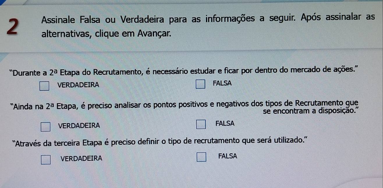 Assinale Falsa ou Verdadeira para as informações a seguir. Após assinalar as
alternativas, clique em Avançar.
“Durante a 2^a Etapa do Recrutamento, é necessário estudar e ficar por dentro do mercado de ações."
VERDADEIRA FALSA
“Ainda na 2^a Etapa, é preciso analisar os pontos positivos e negativos dos tipos de Recrutamento gue
se encontram a disposição.''
VERDADEIRA FALSA
''Através da terceira Etapa é preciso definir o tipo de recrutamento que será utilizado.''
VERDADEIRA FALSA