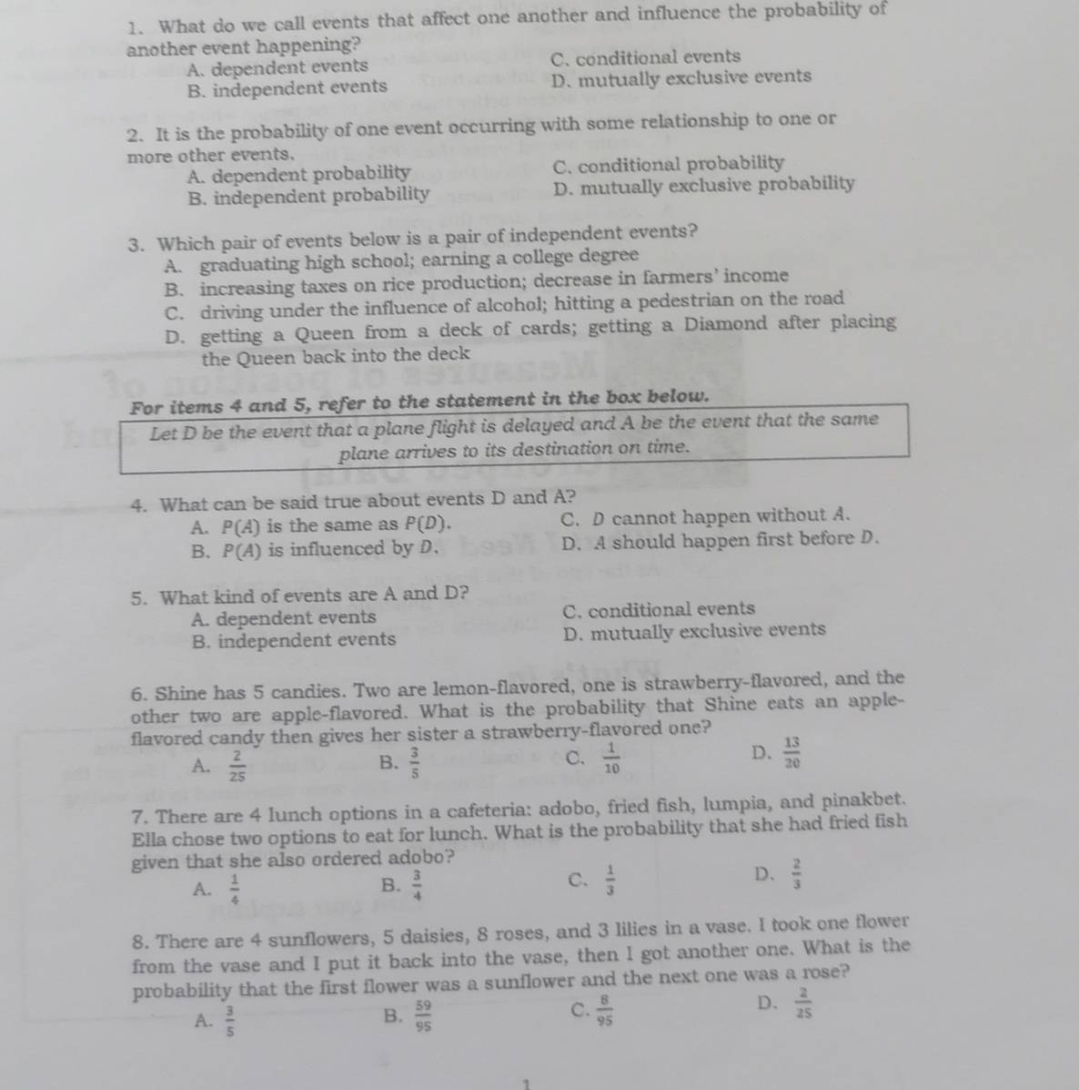 What do we call events that affect one another and influence the probability of
another event happening?
A. dependent events C. conditional events
B. independent events D. mutually exclusive events
2. It is the probability of one event occurring with some relationship to one or
more other events.
A. dependent probability C. conditional probability
B. independent probability D. mutually exclusive probability
3. Which pair of events below is a pair of independent events?
A. graduating high school; earning a college degree
B. increasing taxes on rice production; decrease in farmers’ income
C. driving under the influence of alcohol; hitting a pedestrian on the road
D. getting a Queen from a deck of cards; getting a Diamond after placing
the Queen back into the deck
For items 4 and 5, refer to the statement in the box below.
Let D be the event that a plane flight is delayed and A be the event that the same
plane arrives to its destination on time.
4. What can be said true about events D and A?
A. P(A) is the same as P(D). C. D cannot happen without A.
B. P(A) is influenced by D. D. A should happen first before D.
5. What kind of events are A and D?
A. dependent events C. conditional events
B. independent events D. mutually exclusive events
6. Shine has 5 candies. Two are lemon-flavored, one is strawberry-flavored, and the
other two are apple-flavored. What is the probability that Shine eats an apple-
flavored candy then gives her sister a strawberry-flavored one?
A.  2/25   3/5   1/10 
B.
C.
D.  13/20 
7. There are 4 lunch options in a cafeteria: adobo, fried fish, lumpia, and pinakbet.
Ella chose two options to eat for lunch. What is the probability that she had fried fish
given that she also ordered adobo?
B.
C.
A.  1/4   3/4   1/3 
D、  2/3 
8. There are 4 sunflowers, 5 daisies, 8 roses, and 3 lilies in a vase. I took one flower
from the vase and I put it back into the vase, then I got another one. What is the
probability that the first flower was a sunflower and the next one was a rose?
B.
A.  3/5   59/95 
D.
C.  8/95   2/25 
1