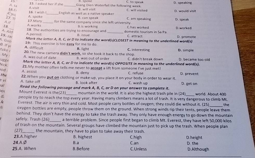 15 B. spoke C. to speak D. speaking
15. I asked her if she _Giang Dien Waterfall the following week.
A. ta
A.visit B. will visit
16.El C. will visited D. would visit
16. I wish I_ English as well as a native speaker
A su
A. spoke B. can speak
17. Ti C. am speaking D. speak
A. if
17. Mary_ for the same company since she left university.
18_ A.works D.worked
B.is working C.has worked
18. The authorities are trying to encourage and _domestic tourism in Sa Pa
A. Alth
A.permit B. issue C. attract D. promote
19.-Ja(
Mark the letter A, B, C, or D to indicate the word(s)CLOSEST in meaning to the underlined word(s)
A. Goo
19: This exercise is too easy for me to do.
0. If y A. difficult B. light C. interesting D. simple
take c 20.The new camera didn't work, so she took it back to the shop.
. My : A. was out of date B. was out of order C. didn't break down D. became too old
ugge Mark the letter A, B, C, or D to indicate the word(s) OPPOSITE in meaning to the underlined word(s).
Nick: 21.My mother often tells me never to accept a lift from someone I've just met!
od . A. assist B. deny C. refuse D. prevent
the 22.When you put on clothing or make-up, you place it on your body in order to wear it.
e vi A. take off B. look after C. wash up D. get on
al Read the following passage and mark A, B, C, or D on your answer to complete it.
00( Mount Everest is the(23)_ mountain in the world. It is also the highest trash pile in (24)_ world. About 400
d, people try to reach the top every year. Having many climbers means a lot of trash. It is very dangerous to climb Mt.
Everest. The air is very thin and cold. Most people carry bottles of oxygen; they could die without it. 25 _the
oxygen bottles are empty, people throw them on the ground. When strong winds rip their tents, people leave them
behind. They don't have the energy to take the trash away. They only have enough energy to go down the mountain
safely. Trash (26)_ a terrible problem. Since people first began to climb Mt. Everest, they have left 50,000 kilos
of trash on the mountain. Several groups have climbed the mountain just to pick up the trash. When people plan
(27)_ the mountain, they have to plan to take away their trash.
23.A.higher B. highest C.high D.height
24.A.Ø B.a C.an D the
25.A. When B. Before C. Unless D.Although