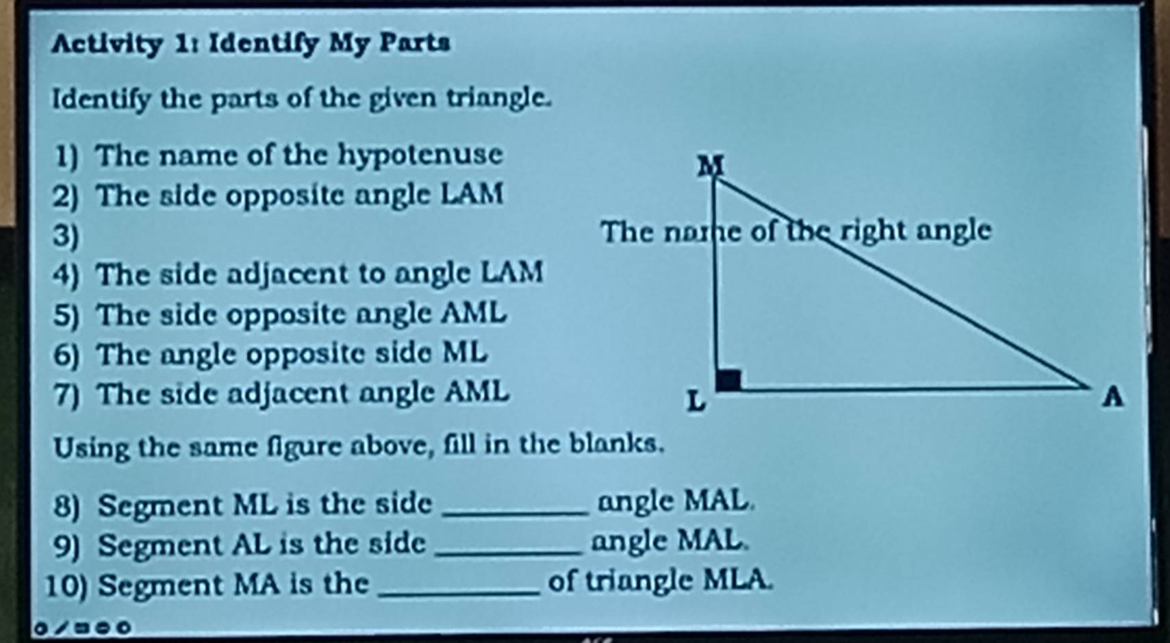 Activity 1: Identify My Parts 
Identify the parts of the given triangle. 
1) The name of the hypotenuse 
2) The side opposite angle LAM
3) 
4) The side adjacent to angle LAM
5) The side opposite angle AML
6) The angle opposite side ML
7) The side adjacent angle AML
Using the same figure above, fill in the blanks. 
8) Segment ML is the side _angle MAL. 
9) Segment AL is the side _angle MAL
10) Segment MA is the_ of triangle MLA.