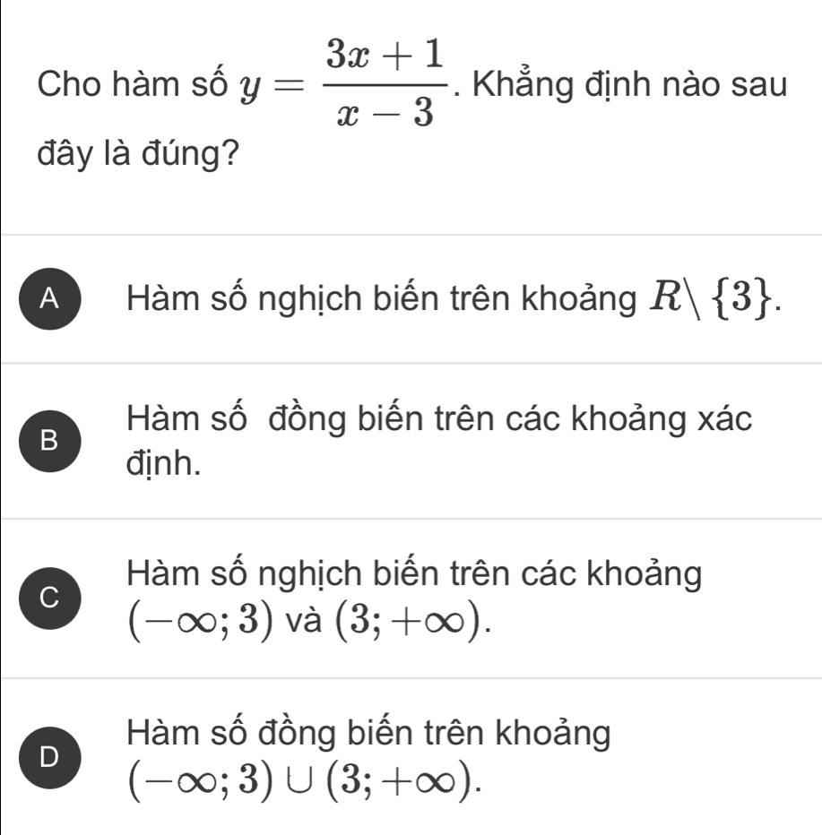 Cho hàm số y= (3x+1)/x-3 . Khẳng định nào sau
đây là đúng?
A Hàm số nghịch biến trên khoảng R| 3.
Hàm số đồng biến trên các khoảng xác
B
định.
Hàm số nghịch biến trên các khoảng
C (-∈fty ;3) và (3;+∈fty ).
D
Hàm số đồng biến trên khoảng
(-∈fty ;3)∪ (3;+∈fty ).