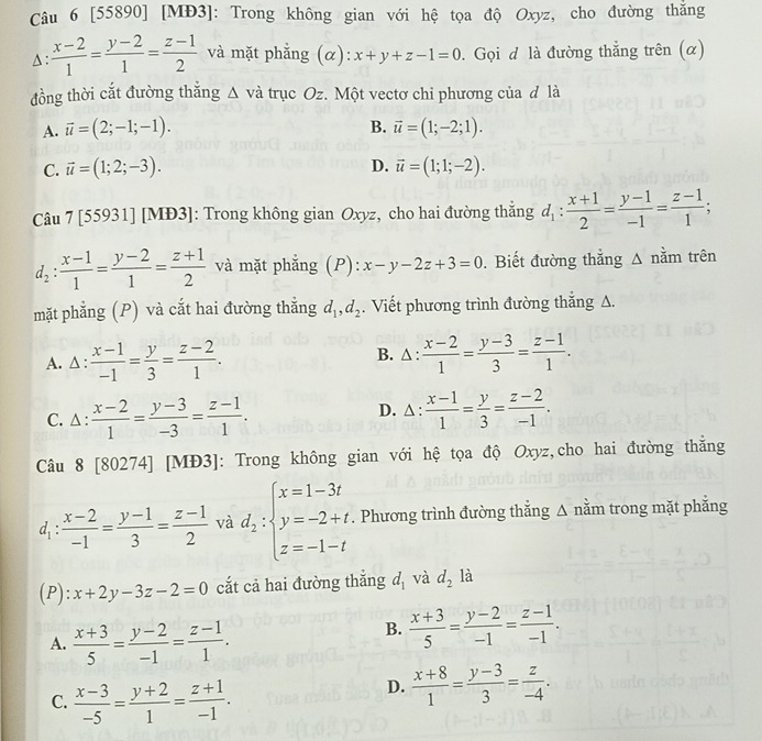 [55890] [MĐ3]: Trong không gian với hệ tọa độ Oxyz, cho đường thắng
A :  (x-2)/1 = (y-2)/1 = (z-1)/2  và mặt phẳng (α): x+y+z-1=0. Gọi đ là đường thẳng trên (α)
đồng thời cắt đường thắng △ vdot a trục Oz. Một vectơ chỉ phương của đ là
A. vector u=(2;-1;-1). B. vector u=(1;-2;1).
D.
C. vector u=(1;2;-3). vector u=(1;1;-2).
Câu 7 [55931] [MĐ3]: Trong không gian Oxyz, cho hai đường thẳng d_1: (x+1)/2 = (y-1)/-1 = (z-1)/1 ;
d_2: (x-1)/1 = (y-2)/1 = (z+1)/2  và mặt phẳng (P): x-y-2z+3=0. Biết đường thẳng Δ nằm trên
mặt phẳng (P) và cắt hai đường thẳng d_1,d_2. Viết phương trình đường thắng A.
B. △ :
A. △  :  (x-1)/-1 = y/3 = (z-2)/1 .  (x-2)/1 = (y-3)/3 = (z-1)/1 .
C. △ :  (x-2)/1 = (y-3)/-3 = (z-1)/1 . D. △:  (x-1)/1 = y/3 = (z-2)/-1 .
Câu 8 [80274] [MĐ3]: Trong không gian với hệ tọa độ Oxyz,cho hai đường thắng
d_1: (x-2)/-1 = (y-1)/3 = (z-1)/2  và d_2:beginarrayl x=1-3t y=-2+t, z=-1-tendarray.. Phương trình đường thẳng Δ nằm trong mặt phẳng
(P): x+2y-3z-2=0 cắt cả hai đường thắng d_1 và d_21a
A.  (x+3)/5 = (y-2)/-1 = (z-1)/1 .
B.  (x+3)/5 = (y-2)/-1 = (z-1)/-1 .
C.  (x-3)/-5 = (y+2)/1 = (z+1)/-1 .
D.  (x+8)/1 = (y-3)/3 = z/-4 .