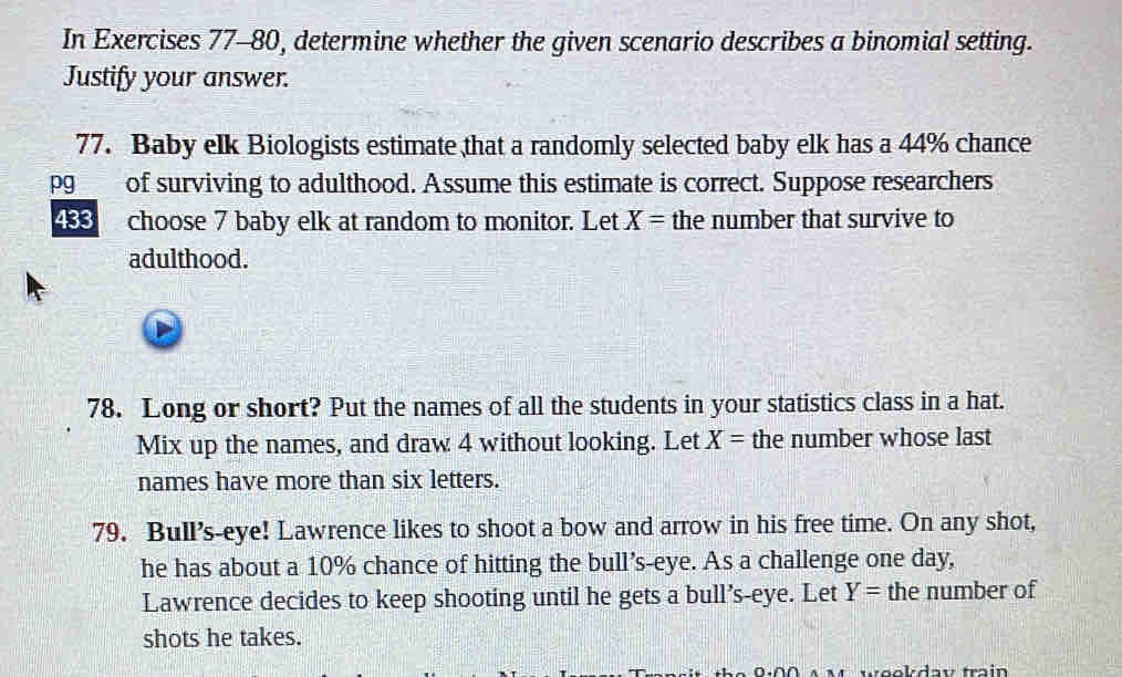 In Exercises 77-80, determine whether the given scenario describes a binomial setting. 
Justify your answer. 
77. Baby elk Biologists estimate that a randomly selected baby elk has a 44% chance 
pg of surviving to adulthood. Assume this estimate is correct. Suppose researchers
488 choose 7 baby elk at random to monitor. Let X= the number that survive to 
adulthood. 
78. Long or short? Put the names of all the students in your statistics class in a hat. 
Mix up the names, and draw 4 without looking. Let X= the number whose last 
names have more than six letters. 
79. Bull’s-eye! Lawrence likes to shoot a bow and arrow in his free time. On any shot, 
he has about a 10% chance of hitting the bull’s-eye. As a challenge one day, 
Lawrence decides to keep shooting until he gets a bull’s-eye. Let Y= the number of 
shots he takes. 
weekday train