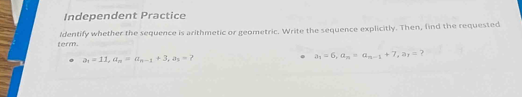 Independent Practice 
Identify whether the sequence is arithmetic or geometric. Write the sequence explicitly. Then, find the requested 
term.
a_1=11, a_n=a_n-1+3, a_5= ?
a_1=6, a_n=a_n-1+7, a_7= ?