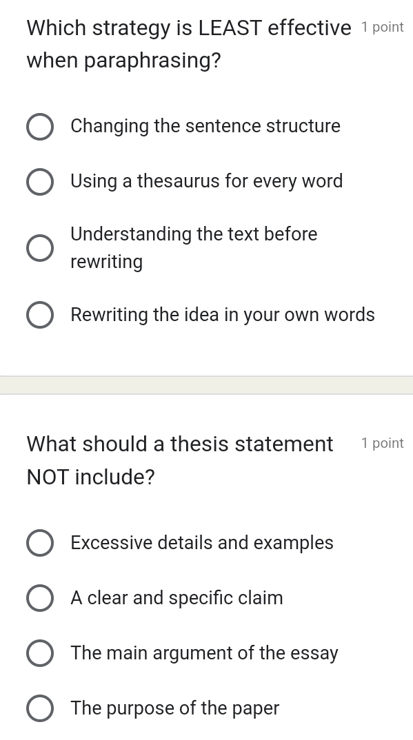 Which strategy is LEAST effective 1 point
when paraphrasing?
Changing the sentence structure
Using a thesaurus for every word
Understanding the text before
rewriting
Rewriting the idea in your own words
What should a thesis statement 1 point
NOT include?
Excessive details and examples
A clear and specific claim
The main argument of the essay
The purpose of the paper