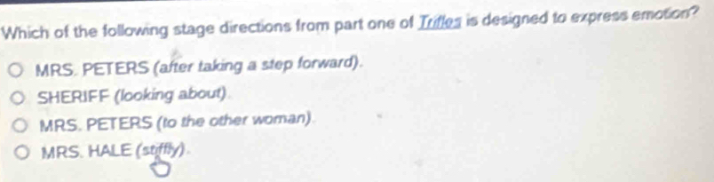 Which of the following stage directions from part one of Trifles is designed to express emotion?
MRS. PETERS (after taking a step forward).
SHERIFF (looking about)
MRS. PETERS (to the other woman).
MRS. HALE (stiffly)