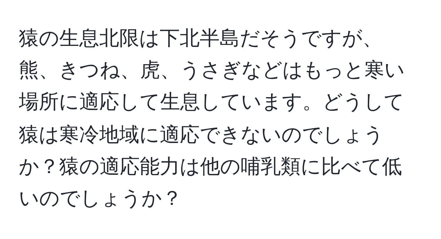 猿の生息北限は下北半島だそうですが、熊、きつね、虎、うさぎなどはもっと寒い場所に適応して生息しています。どうして猿は寒冷地域に適応できないのでしょうか？猿の適応能力は他の哺乳類に比べて低いのでしょうか？