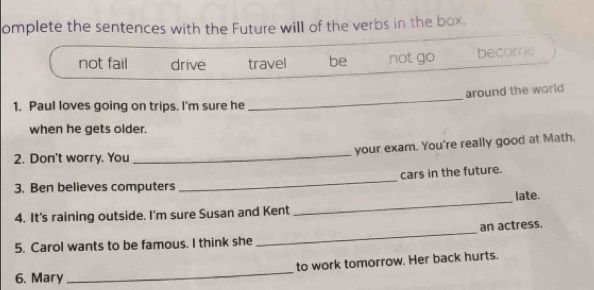 omplete the sentences with the Future will of the verbs in the box.
not fail drive travel be not go become
_
around the world
1. Paul loves going on trips. I'm sure he
when he gets older.
_
your exam. You're really good at Math.
2. Don't worry. You
3. Ben believes computers _cars in the future.
late.
4. It's raining outside. I'm sure Susan and Kent
_
_
an actress.
5. Carol wants to be famous. I think she
6. Mary_ to work tomorrow. Her back hurts.