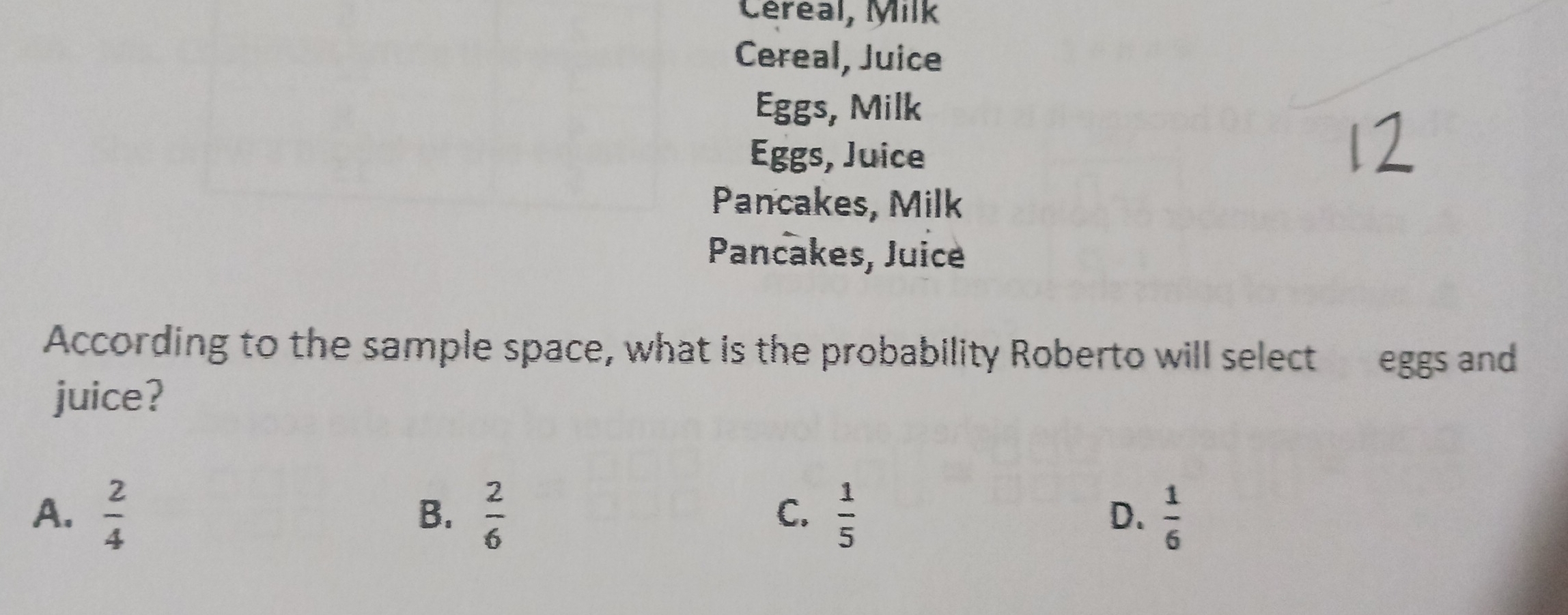 Céreal, Milk
Cereal, Juice
Eggs, Milk
Eggs, Juice
Pancakes, Milk
Pancakes, Juice
According to the sample space, what is the probability Roberto will select eggs and
juice?
A.  2/4   2/6   1/5  D.  1/6 
B.
C.