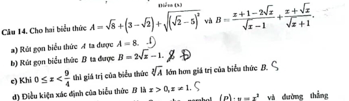 Điểm (x)
Câu 14. Cho hai biểu thức A=sqrt(8)+(3-sqrt(2))+sqrt((sqrt 2)-5)^2 và B= (x+1-2sqrt(x))/sqrt(x)-1 + (x+sqrt(x))/sqrt(x)+1 . 
a) Rút gọn biểu thức A ta được A=8. 
b) Rút gọn biểu thức B ta được B=2sqrt(x)-1. 
c) Khi 0≤ x thì giá trị của biểu thức sqrt[3](A) lớn hơn giá trị của biểu thức B.
d) Điều kiện xác định của biểu thức B là x>0, x!= 1
1 (D) v=x^2 và dường thắng