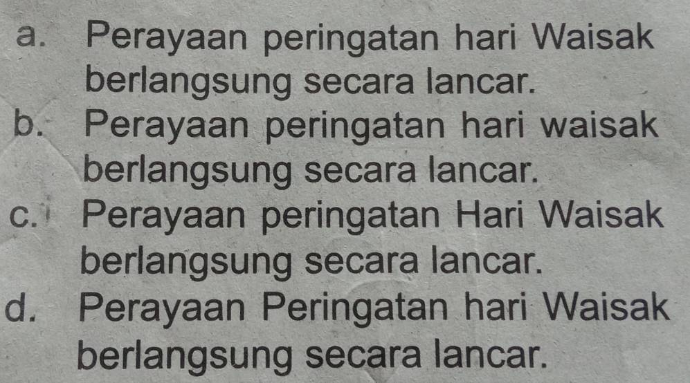 a. Perayaan peringatan hari Waisak
berlangsung secara lancar.
b. Perayaan peringatan hari waisak
berlangsung secara lancar.
c. Perayaan peringatan Hari Waisak
berlangsung secara lancar.
d. Perayaan Peringatan hari Waisak
berlangsung secara lancar.