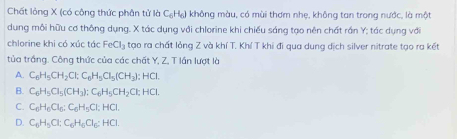 Chất lỏng X (có công thức phân tử là C_6H_6) không màu, có mùi thơm nhẹ, không tan trong nước, là một
dung môi hữu cơ thông dụng. X tác dụng với chlorine khi chiếu sáng tạo nên chất rắn Y; tác dụng với
chlorine khi có xúc tác FeCl_3 tạo ra chất lỏng Z và khí T. Khí T khi đi qua dung dịch silver nitrate tạo ra kết
tủa trắng. Công thức của các chất Y, Z, T lần lượt là
A. C_6H_5CH_2Cl; C_6H_5Cl_5(CH_3);; HCl.
B. C_6H_5Cl_5(CH_3) : C_6H_5CH_2Cl I; HCl.
C. C_6H_6Cl_6 : C_6H_5Cl; HCl.
D. C_6H_5Cl; C_6H_6Cl_6; HCl.