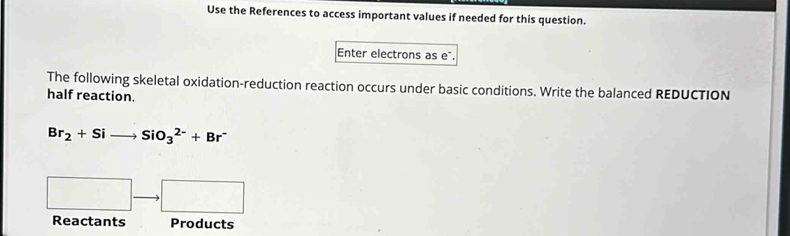 Use the References to access important values if needed for this question. 
Enter electrons as eã. 
The following skeletal oxidation-reduction reaction occurs under basic conditions. Write the balanced REDUCTION 
half reaction.
Br_2+Sito SiO_3^((2-)+Br^-)
□ · □ 
Reactants Products