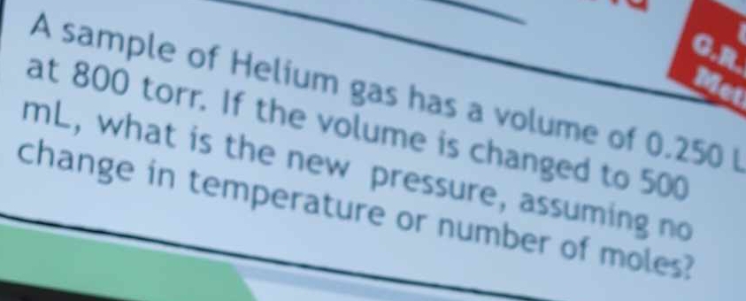 Me 
A sample of Helium gas has a volume of 0.250I
at 800 torr. If the volume is changed to 500
mL, what is the new pressure, assuming no 
change in temperature or number of moles?