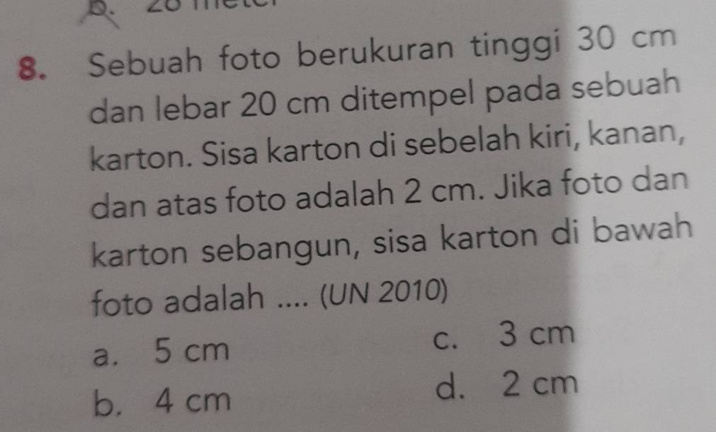 ∠O
8. Sebuah foto berukuran tinggi 30 cm
dan lebar 20 cm ditempel pada sebuah
karton. Sisa karton di sebelah kiri, kanan,
dan atas foto adalah 2 cm. Jika foto dan
karton sebangun, sisa karton di bawah
foto adalah .... (UN 2010)
a. 5 cm c. 3 cm
b. 4 cm
d. 2 cm