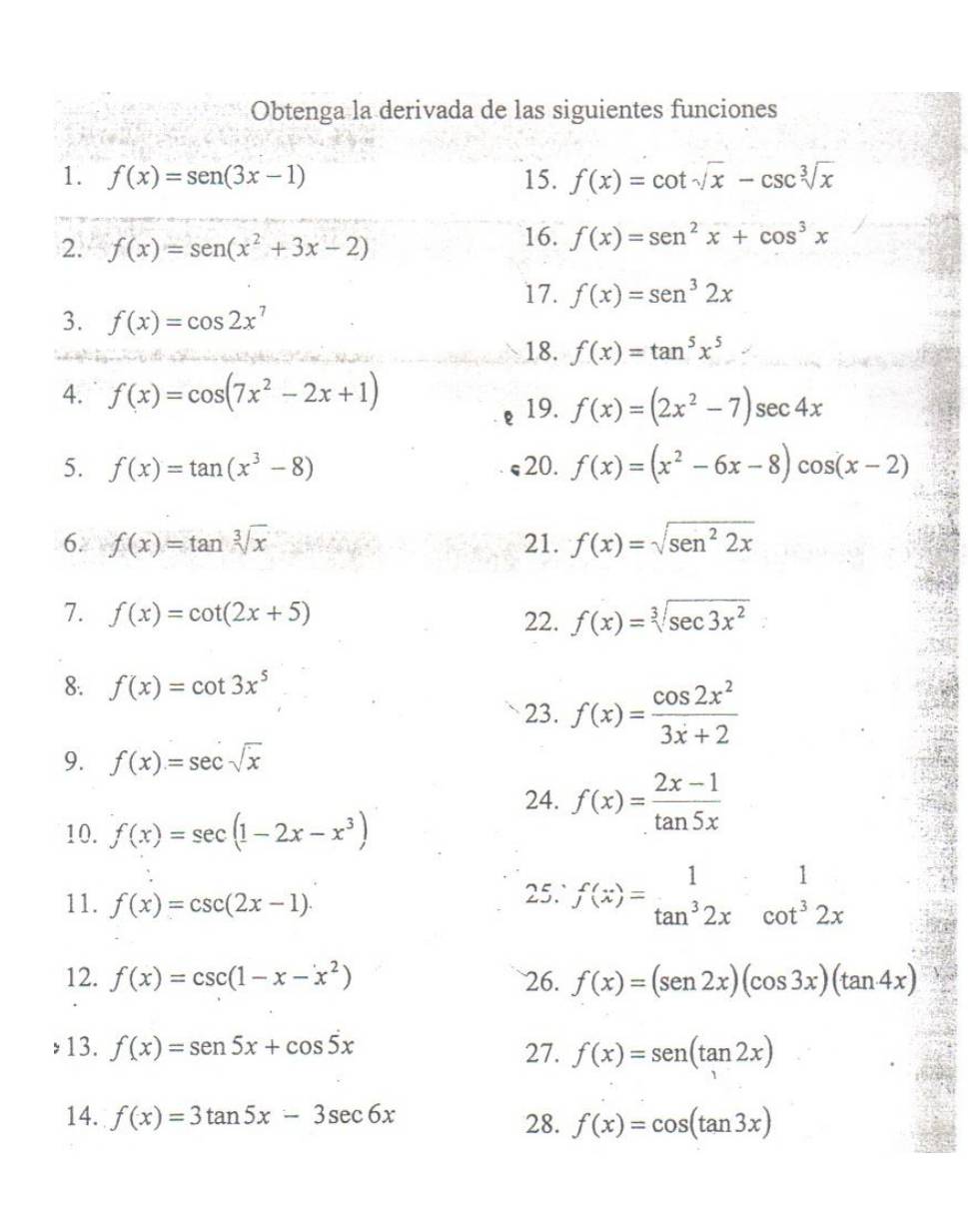 Obtenga la derivada de las siguientes funciones
1. f(x)=sen (3x-1) 15. f(x)=cot sqrt(x)-csc sqrt[3](x)
2. f(x)=sen (x^2+3x-2) 16. f(x)=sen^2x+cos^3x
17. f(x)=sen^32x
3. f(x)=cos 2x^7
18. f(x)=tan^5x^5
4. f(x)=cos (7x^2-2x+1) 19. f(x)=(2x^2-7)sec 4x
5. f(x)=tan (x^3-8) 20. f(x)=(x^2-6x-8)cos (x-2)
6. f(x)=tan sqrt[3](x) 21. f(x)=sqrt(sen^22x)
7. f(x)=cot (2x+5) f(x)=sqrt[3](sec 3x^2)
22.
8. f(x)=cot 3x^5
23. f(x)= cos 2x^2/3x+2 
9. f(x)=sec sqrt(x)
24. f(x)= (2x-1)/tan 5x 
10. f(x)=sec (1-2x-x^3)
11. f(x)=csc (2x-1).
25.` f(x)=beginarrayr 1 tan^32x endarray oot^(frac 1)32x
12. f(x)=csc (1-x-x^2) 26. f(x)=(sen 2x)(cos 3x)(tan 4x)
13. f(x)=sen 5x+cos 5x 27. f(x)=sen (tan 2x)
14. f(x)=3tan 5x-3sec 6x f(x)=cos (tan 3x)
28.