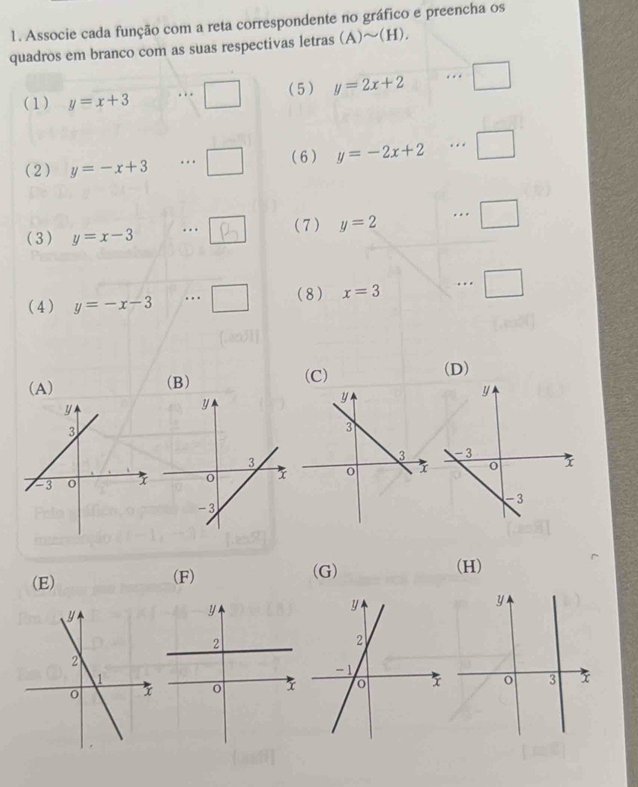 Associe cada função com a reta correspondente no gráfico e preencha os
quadros em branco com as suas respectivas letras (A)sim (H). 
_ (5 ) y=2x+2
(1) y=x+3 □ 
(6) y=-2x+2.
(2) y=-x+3... □ 
(3) y=x-3. .  (7) y=2 ·s □ 
(4) y=-x-3 (8) x=3...□
(D)
(A) (B)
(C)
(E) (F)
(G) (H)