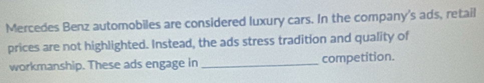 Mercedes Benz automobiles are considered luxury cars. In the company's ads, retail 
prices are not highlighted. Instead, the ads stress tradition and quality of 
workmanship. These ads engage in_ competition.