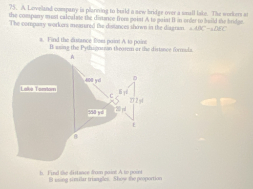 A Loveland company is planning to build a new bridge over a small lake. The workers at 
the company must calculate the distance from point A to point B in order to build the bridge. 
The company workers measured the distances shown in the diagram. △ ABCsim △ DEC
a. Find the distance from point A to point
B using the Pythagorean theorem or the distance formula. 
A
400 yd D 
Lake Tomtom 16 yd
C 27.2 yd
550 yd 20 yd
E
B 
b. Find the distance from point A to point
B using similar triangles. Show the proportion