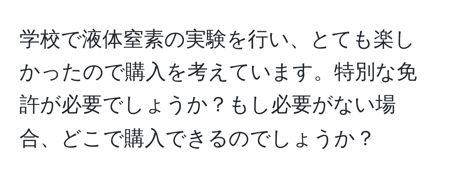 学校で液体窒素の実験を行い、とても楽しかったので購入を考えています。特別な免許が必要でしょうか？もし必要がない場合、どこで購入できるのでしょうか？