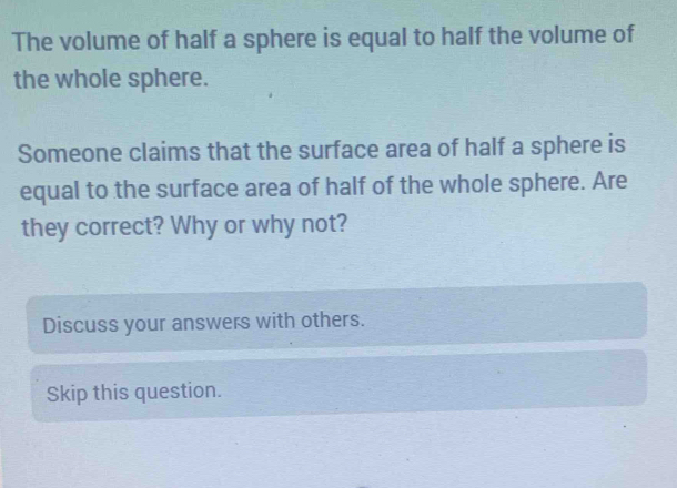 The volume of half a sphere is equal to half the volume of 
the whole sphere. 
Someone claims that the surface area of half a sphere is 
equal to the surface area of half of the whole sphere. Are 
they correct? Why or why not? 
Discuss your answers with others. 
Skip this question.