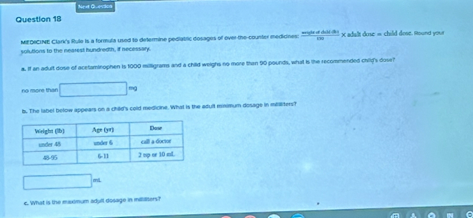 Next Question
Question 18
MEDICINE Clark's Rule is a formula used to determine pediatric dosages of over-the-counter medicines:  areightofdall(ih)/t>0  x adult dose = child dose. Round your
solutions to the nearest hundredth, if necessary.
a. If an adult dose of acetaminophen is 1000 millligrams and a child weighs no more than 90 pounds, what is the recommended chilp's dose?
no more than □ mg
b. The label below appears on a child's cold medicine. What is the adull minimum dosage in milliters?
| ml
c. What is the mixdmum adult dosage in milliliters?