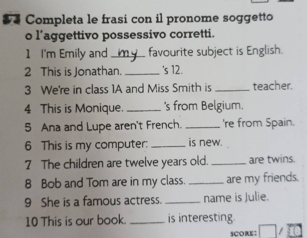 Completa le frasi con il pronome soggetto 
o l’aggettivo possessivo corretti. 
1 I'm Emily and _favourite subject is English. 
2 This is Jonathan. _'s 12. 
3 We're in class 1A and Miss Smith is _teacher. 
4 This is Monique. _'s from Belgium. 
5 Ana and Lupe aren't French. _'re from Spain. 
6 This is my computer:_ 
is new. 
7 The children are twelve years old. _are twins. 
8 Bob and Tom are in my class. _are my friends. 
9 She is a famous actress. _name is Julie. 
10 This is our book. _is interesting. 
SCORE: