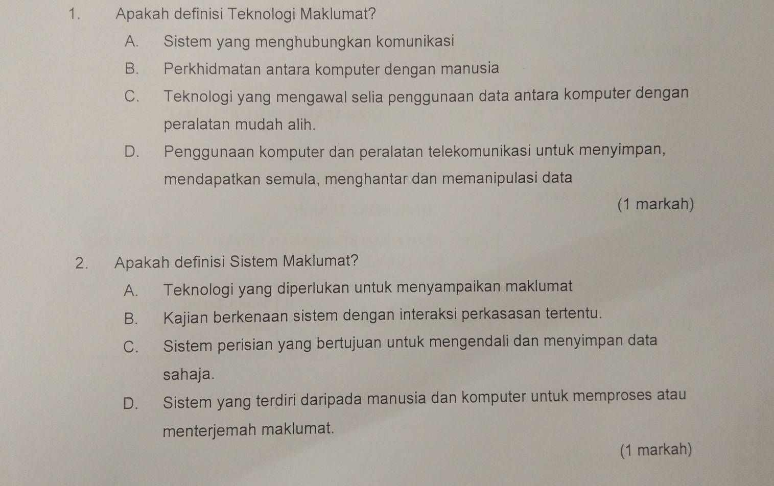 Apakah definisi Teknologi Maklumat?
A. Sistem yang menghubungkan komunikasi
B. Perkhidmatan antara komputer dengan manusia
C. Teknologi yang mengawal selia penggunaan data antara komputer dengan
peralatan mudah alih.
D. Penggunaan komputer dan peralatan telekomunikasi untuk menyimpan,
mendapatkan semula, menghantar dan memanipulasi data
(1 markah)
2. Apakah definisi Sistem Maklumat?
A. Teknologi yang diperlukan untuk menyampaikan maklumat
B. Kajian berkenaan sistem dengan interaksi perkasasan tertentu.
C. Sistem perisian yang bertujuan untuk mengendali dan menyimpan data
sahaja.
D. Sistem yang terdiri daripada manusia dan komputer untuk memproses atau
menterjemah maklumat.
(1 markah)