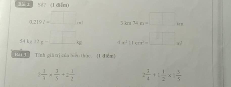 Số? (1 điễm)
0.219I=□ ml 3km74m=□ km
54kg12g=_ □ kg 4m^211cm^2=_ m^2
Bài 3 Tính giá trị của biểu thức. (1 điểm)
2 1/3 *  3/5 +2 1/2 
2 3/4 +1 1/2 * 1 3/5 