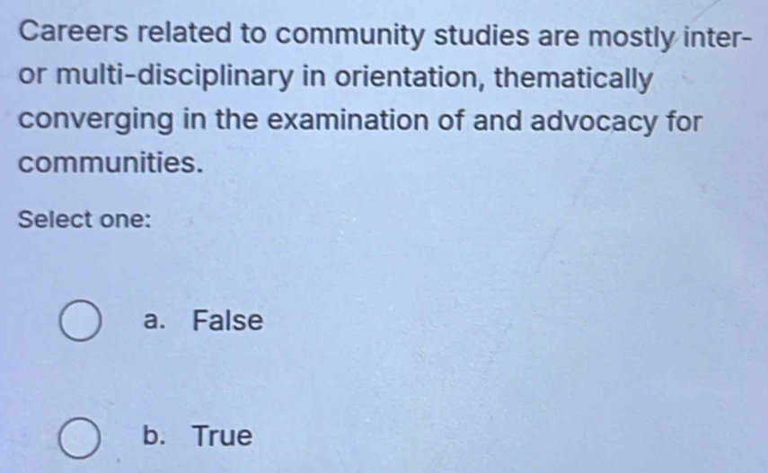 Careers related to community studies are mostly inter-
or multi-disciplinary in orientation, thematically
converging in the examination of and advocacy for
communities.
Select one:
a. False
b. True